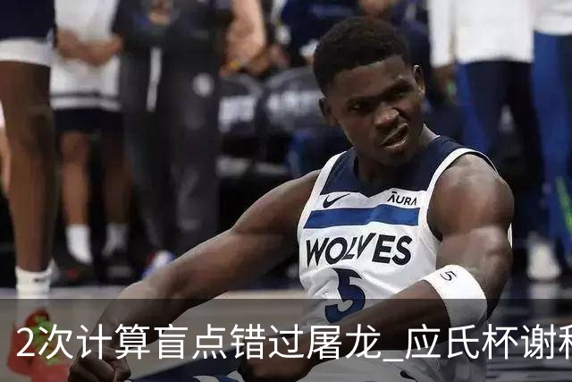 2次计算盲点错过屠龙 应氏杯谢科1点之差负一力辽